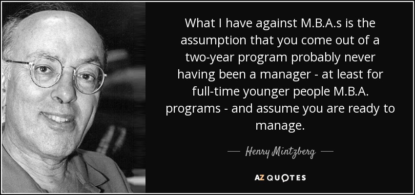 What I have against M.B.A.s is the assumption that you come out of a two-year program probably never having been a manager - at least for full-time younger people M.B.A. programs - and assume you are ready to manage. - Henry Mintzberg
