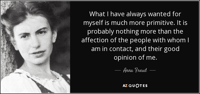 What I have always wanted for myself is much more primitive. It is probably nothing more than the affection of the people with whom I am in contact, and their good opinion of me. - Anna Freud