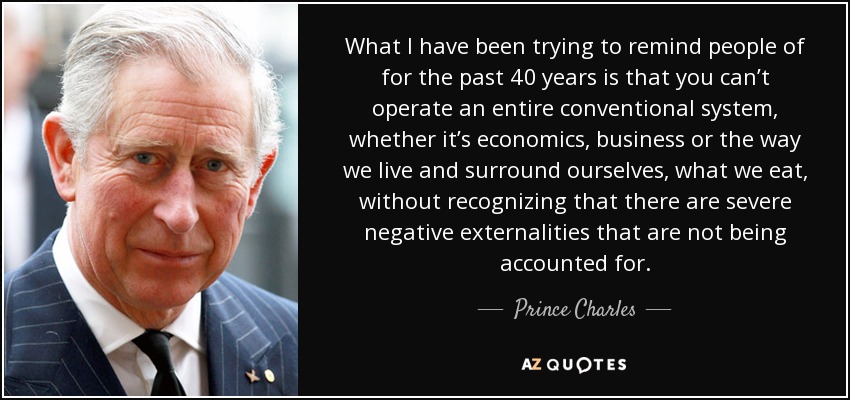 What I have been trying to remind people of for the past 40 years is that you can’t operate an entire conventional system, whether it’s economics, business or the way we live and surround ourselves, what we eat, without recognizing that there are severe negative externalities that are not being accounted for. - Prince Charles