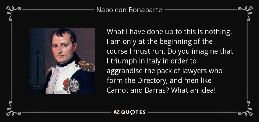 What I have done up to this is nothing. I am only at the beginning of the course I must run. Do you imagine that I triumph in Italy in order to aggrandise the pack of lawyers who form the Directory, and men like Carnot and Barras? What an idea! - Napoleon Bonaparte