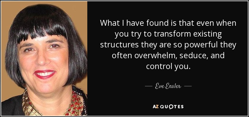 What I have found is that even when you try to transform existing structures they are so powerful they often overwhelm, seduce, and control you. - Eve Ensler
