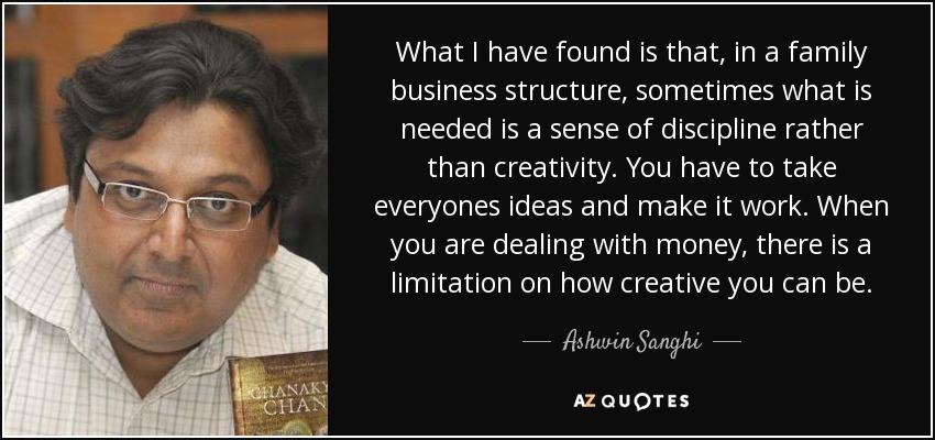 What I have found is that, in a family business structure, sometimes what is needed is a sense of discipline rather than creativity. You have to take everyones ideas and make it work. When you are dealing with money, there is a limitation on how creative you can be. - Ashwin Sanghi