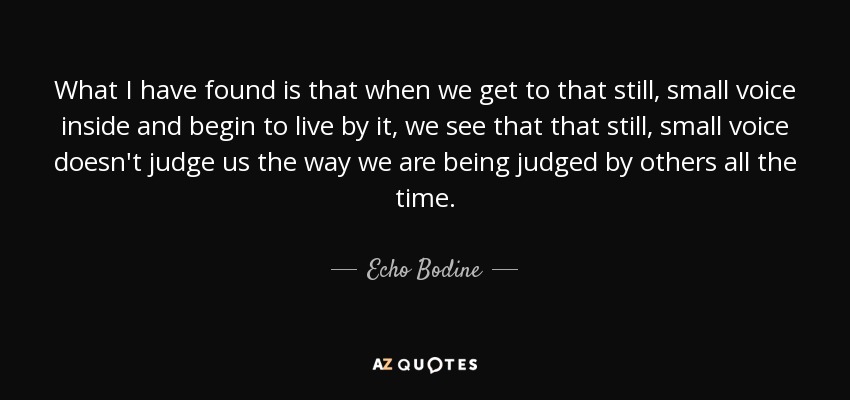 What I have found is that when we get to that still, small voice inside and begin to live by it, we see that that still, small voice doesn't judge us the way we are being judged by others all the time. - Echo Bodine