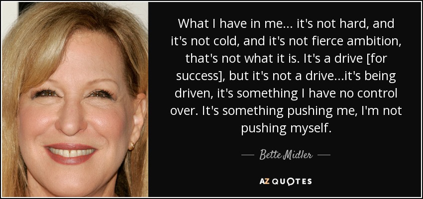What I have in me... it's not hard, and it's not cold, and it's not fierce ambition, that's not what it is. It's a drive [for success], but it's not a drive...it's being driven, it's something I have no control over. It's something pushing me, I'm not pushing myself. - Bette Midler