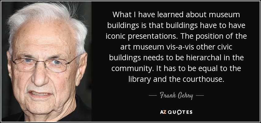 What I have learned about museum buildings is that buildings have to have iconic presentations. The position of the art museum vis-a-vis other civic buildings needs to be hierarchal in the community. It has to be equal to the library and the courthouse. - Frank Gehry