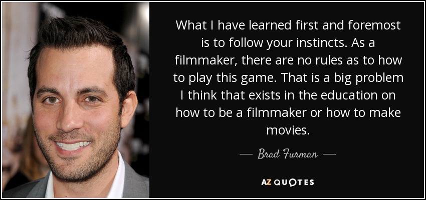 What I have learned first and foremost is to follow your instincts. As a filmmaker, there are no rules as to how to play this game. That is a big problem I think that exists in the education on how to be a filmmaker or how to make movies. - Brad Furman