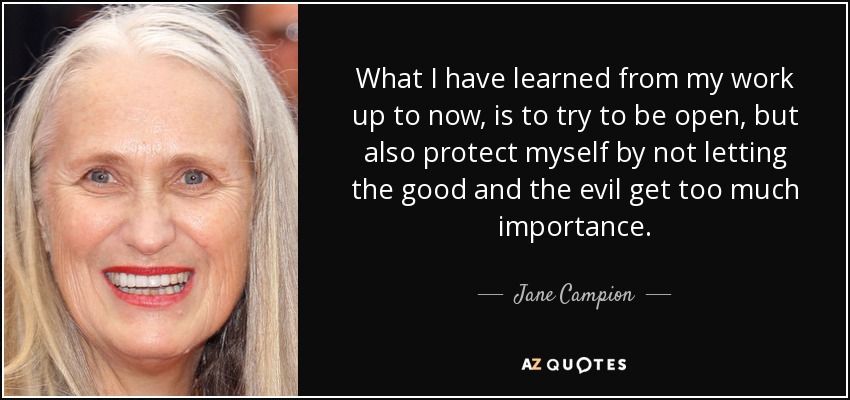 What I have learned from my work up to now, is to try to be open, but also protect myself by not letting the good and the evil get too much importance. - Jane Campion