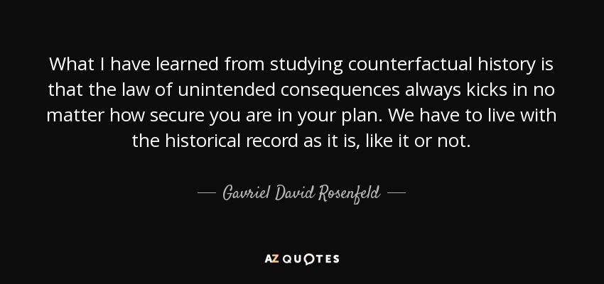 What I have learned from studying counterfactual history is that the law of unintended consequences always kicks in no matter how secure you are in your plan. We have to live with the historical record as it is, like it or not. - Gavriel David Rosenfeld