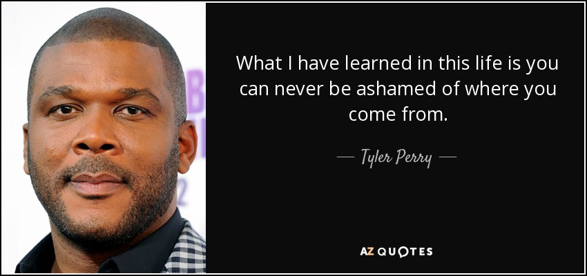 What I have learned in this life is you can never be ashamed of where you come from. - Tyler Perry
