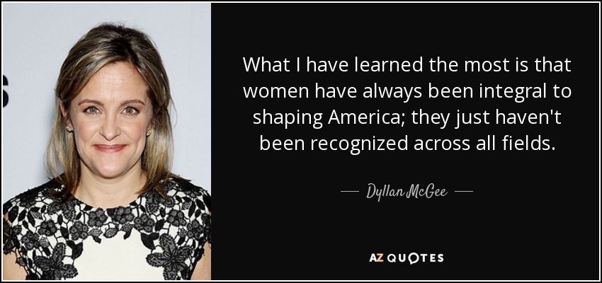 What I have learned the most is that women have always been integral to shaping America; they just haven't been recognized across all fields. - Dyllan McGee