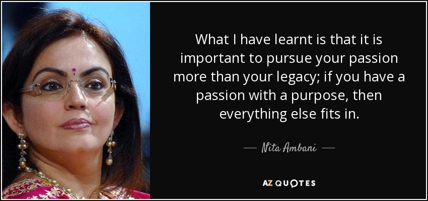 What I have learnt is that it is important to pursue your passion more than your legacy; if you have a passion with a purpose, then everything else fits in. - Nita Ambani