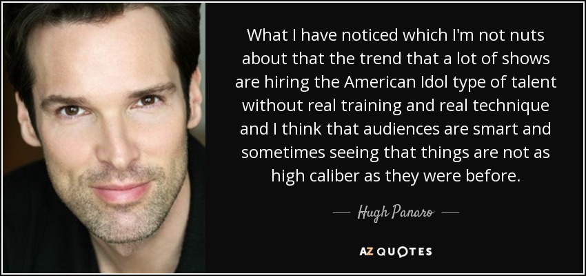 What I have noticed which I'm not nuts about that the trend that a lot of shows are hiring the American Idol type of talent without real training and real technique and I think that audiences are smart and sometimes seeing that things are not as high caliber as they were before. - Hugh Panaro