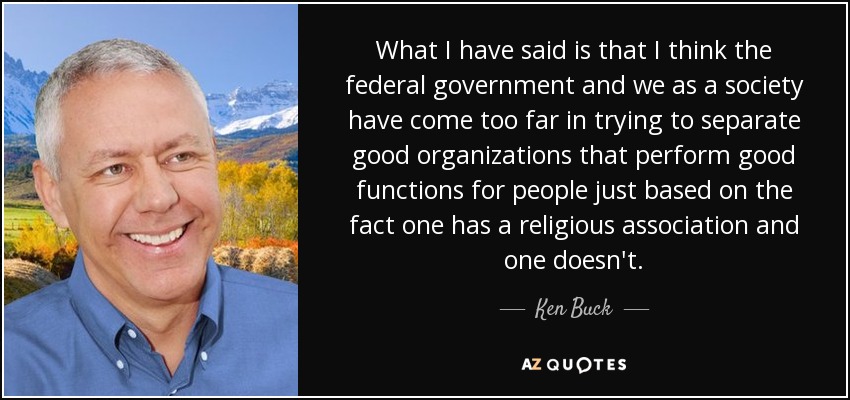 What I have said is that I think the federal government and we as a society have come too far in trying to separate good organizations that perform good functions for people just based on the fact one has a religious association and one doesn't. - Ken Buck