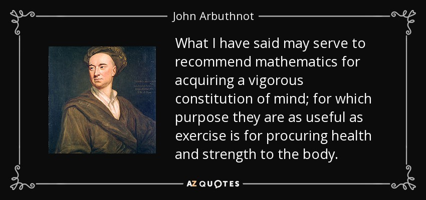 What I have said may serve to recommend mathematics for acquiring a vigorous constitution of mind; for which purpose they are as useful as exercise is for procuring health and strength to the body. - John Arbuthnot