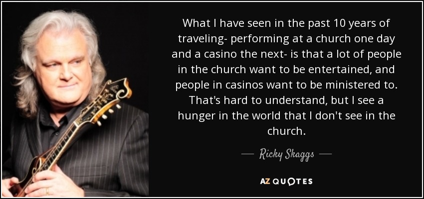 What I have seen in the past 10 years of traveling- performing at a church one day and a casino the next- is that a lot of people in the church want to be entertained, and people in casinos want to be ministered to. That's hard to understand, but I see a hunger in the world that I don't see in the church. - Ricky Skaggs