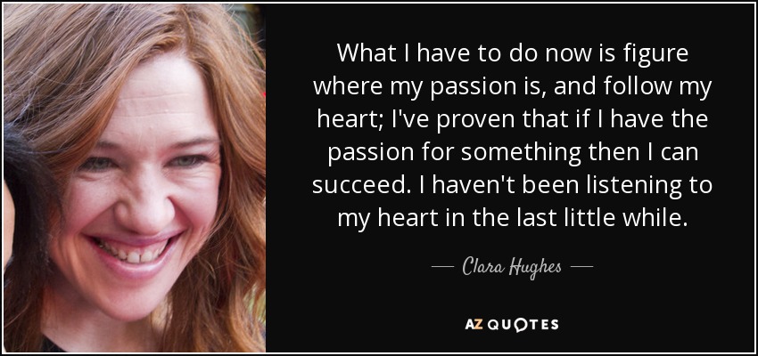 What I have to do now is figure where my passion is, and follow my heart; I've proven that if I have the passion for something then I can succeed. I haven't been listening to my heart in the last little while. - Clara Hughes