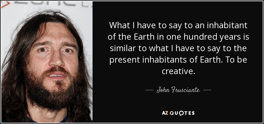 What I have to say to an inhabitant of the Earth in one hundred years is similar to what I have to say to the present inhabitants of Earth. To be creative. - John Frusciante
