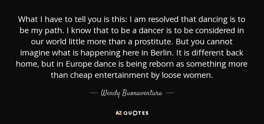 What I have to tell you is this: I am resolved that dancing is to be my path. I know that to be a dancer is to be considered in our world little more than a prostitute. But you cannot imagine what is happening here in Berlin. It is different back home, but in Europe dance is being reborn as something more than cheap entertainment by loose women. - Wendy Buonaventura