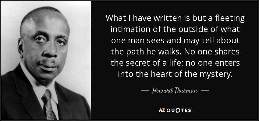 What I have written is but a fleeting intimation of the outside of what one man sees and may tell about the path he walks. No one shares the secret of a life; no one enters into the heart of the mystery. - Howard Thurman