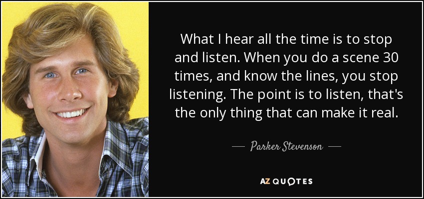 What I hear all the time is to stop and listen. When you do a scene 30 times, and know the lines, you stop listening. The point is to listen, that's the only thing that can make it real. - Parker Stevenson
