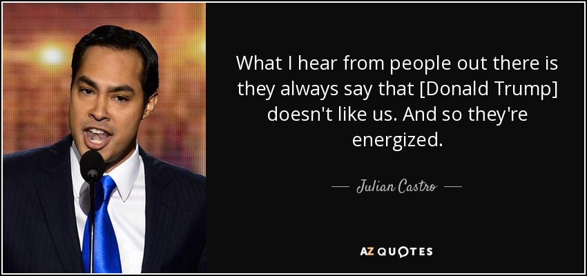 What I hear from people out there is they always say that [Donald Trump] doesn't like us. And so they're energized. - Julian Castro
