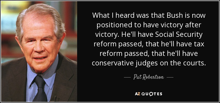 What I heard was that Bush is now positioned to have victory after victory. He'll have Social Security reform passed, that he'll have tax reform passed, that he'll have conservative judges on the courts. - Pat Robertson