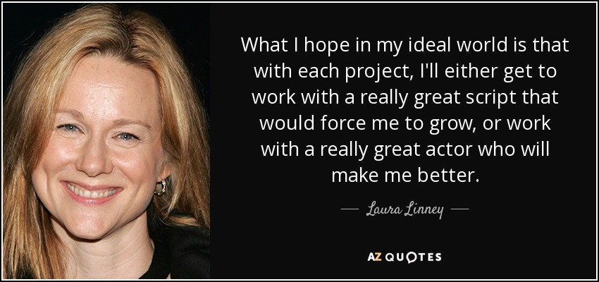 What I hope in my ideal world is that with each project, I'll either get to work with a really great script that would force me to grow, or work with a really great actor who will make me better. - Laura Linney
