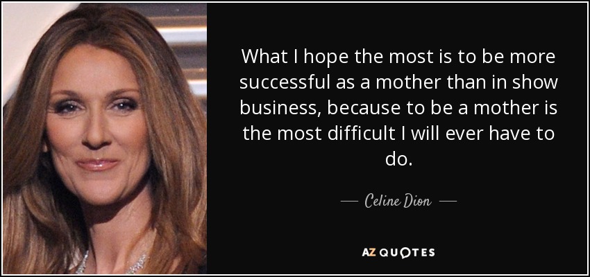 What I hope the most is to be more successful as a mother than in show business, because to be a mother is the most difficult I will ever have to do. - Celine Dion