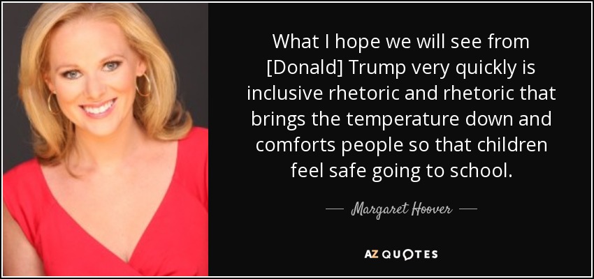 What I hope we will see from [Donald] Trump very quickly is inclusive rhetoric and rhetoric that brings the temperature down and comforts people so that children feel safe going to school. - Margaret Hoover