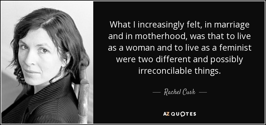 What I increasingly felt, in marriage and in motherhood, was that to live as a woman and to live as a feminist were two different and possibly irreconcilable things. - Rachel Cusk