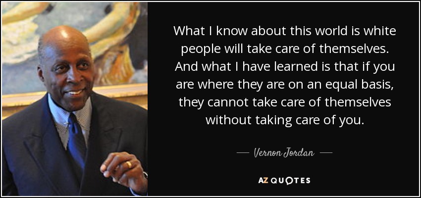 What I know about this world is white people will take care of themselves. And what I have learned is that if you are where they are on an equal basis, they cannot take care of themselves without taking care of you. - Vernon Jordan
