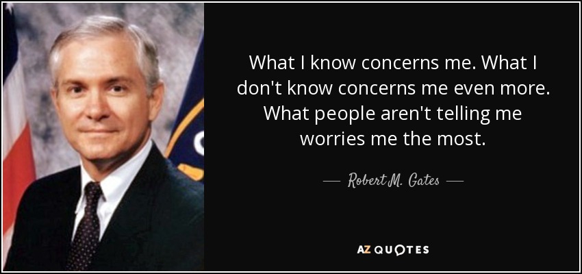 What I know concerns me. What I don't know concerns me even more. What people aren't telling me worries me the most. - Robert M. Gates