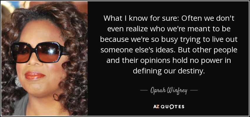 What I know for sure: Often we don't even realize who we're meant to be because we're so busy trying to live out someone else's ideas. But other people and their opinions hold no power in defining our destiny. - Oprah Winfrey