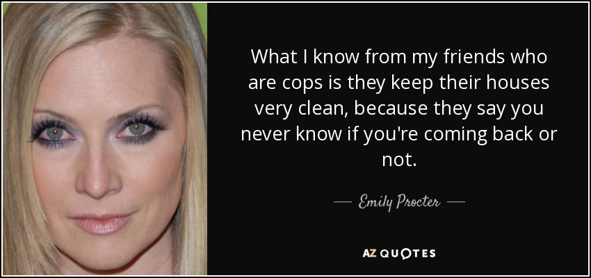 What I know from my friends who are cops is they keep their houses very clean, because they say you never know if you're coming back or not. - Emily Procter