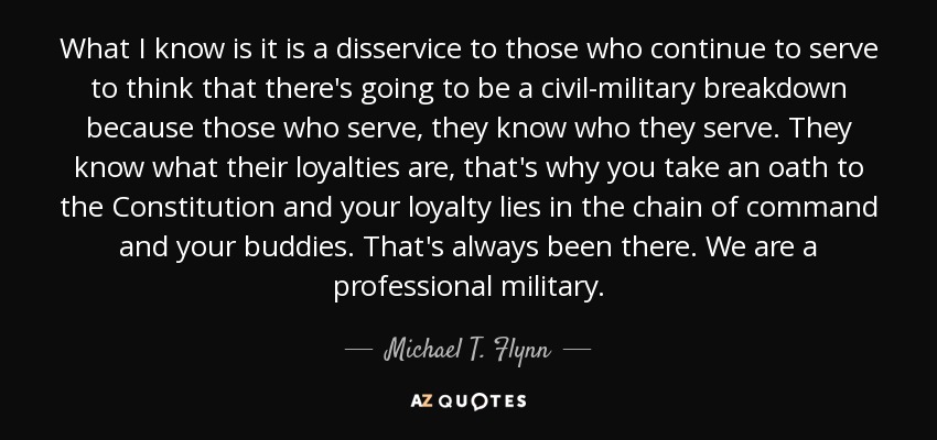 What I know is it is a disservice to those who continue to serve to think that there's going to be a civil-military breakdown because those who serve, they know who they serve. They know what their loyalties are, that's why you take an oath to the Constitution and your loyalty lies in the chain of command and your buddies. That's always been there. We are a professional military. - Michael T. Flynn