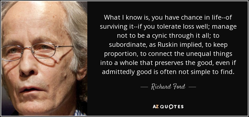 What I know is, you have chance in life--of surviving it--if you tolerate loss well; manage not to be a cynic through it all; to subordinate, as Ruskin implied, to keep proportion, to connect the unequal things into a whole that preserves the good, even if admittedly good is often not simple to find. - Richard Ford
