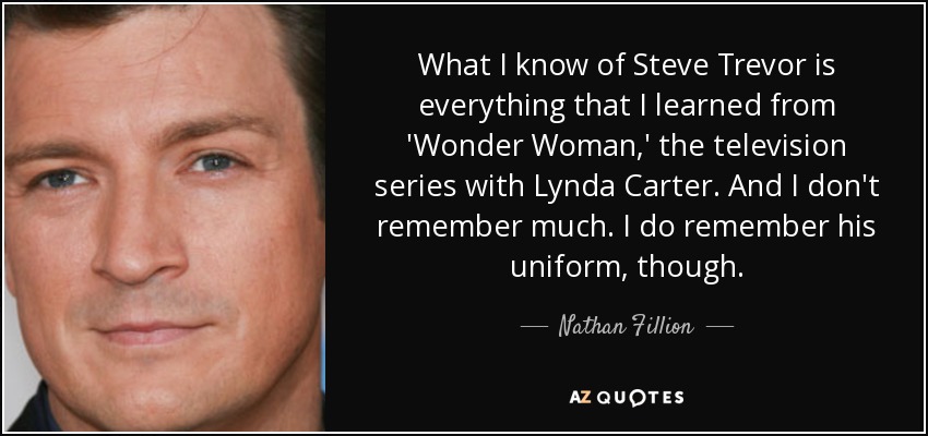 What I know of Steve Trevor is everything that I learned from 'Wonder Woman,' the television series with Lynda Carter. And I don't remember much. I do remember his uniform, though. - Nathan Fillion