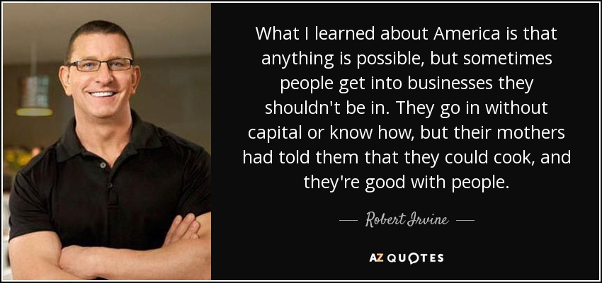 What I learned about America is that anything is possible, but sometimes people get into businesses they shouldn't be in. They go in without capital or know how, but their mothers had told them that they could cook, and they're good with people. - Robert Irvine