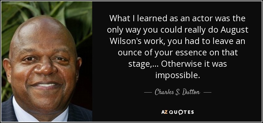 What I learned as an actor was the only way you could really do August Wilson's work, you had to leave an ounce of your essence on that stage,... Otherwise it was impossible. - Charles S. Dutton