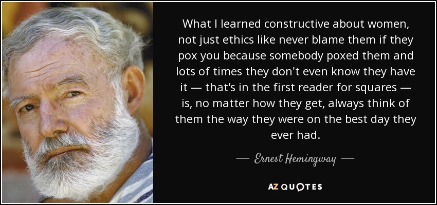 What I learned constructive about women, not just ethics like never blame them if they pox you because somebody poxed them and lots of times they don't even know they have it — that's in the first reader for squares — is, no matter how they get, always think of them the way they were on the best day they ever had. - Ernest Hemingway