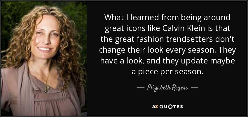 What I learned from being around great icons like Calvin Klein is that the great fashion trendsetters don't change their look every season. They have a look, and they update maybe a piece per season. - Elizabeth Rogers