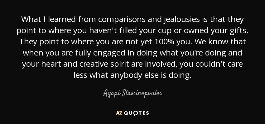 What I learned from comparisons and jealousies is that they point to where you haven't filled your cup or owned your gifts. They point to where you are not yet 100% you. We know that when you are fully engaged in doing what you're doing and your heart and creative spirit are involved, you couldn't care less what anybody else is doing. - Agapi Stassinopoulos