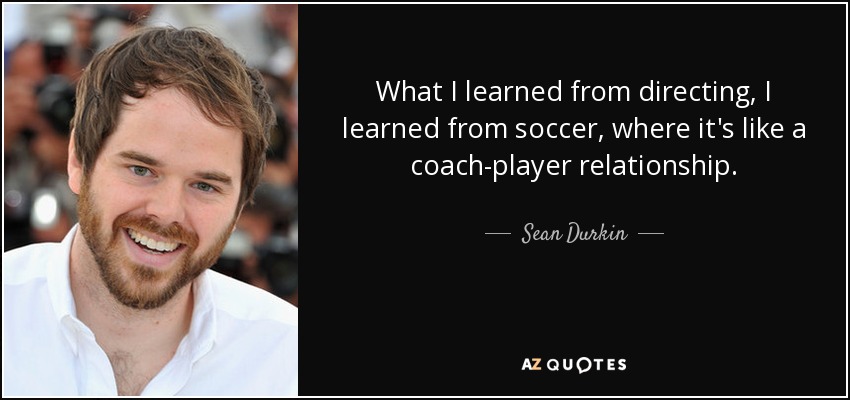 What I learned from directing, I learned from soccer, where it's like a coach-player relationship. - Sean Durkin