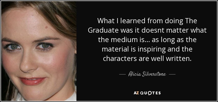 What I learned from doing The Graduate was it doesnt matter what the medium is... as long as the material is inspiring and the characters are well written. - Alicia Silverstone