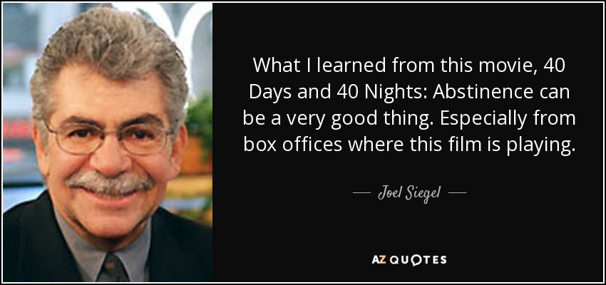 What I learned from this movie, 40 Days and 40 Nights: Abstinence can be a very good thing. Especially from box offices where this film is playing. - Joel Siegel