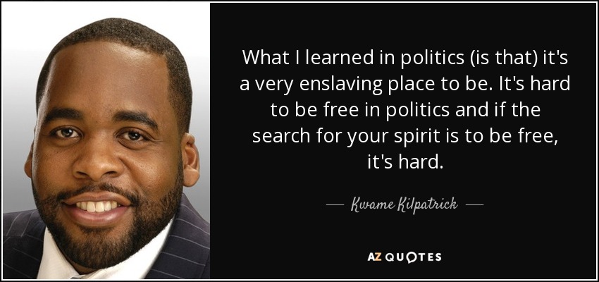What I learned in politics (is that) it's a very enslaving place to be. It's hard to be free in politics and if the search for your spirit is to be free, it's hard. - Kwame Kilpatrick