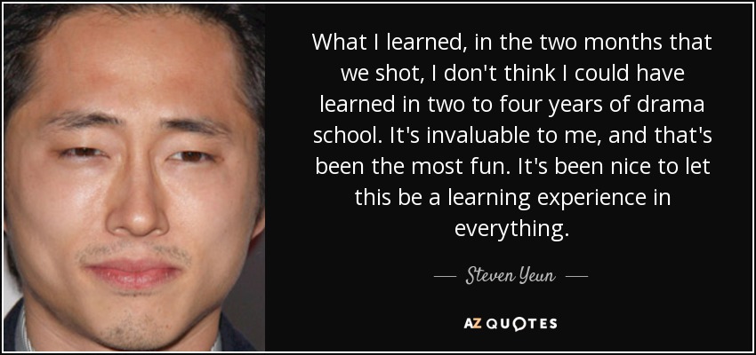 What I learned, in the two months that we shot, I don't think I could have learned in two to four years of drama school. It's invaluable to me, and that's been the most fun. It's been nice to let this be a learning experience in everything. - Steven Yeun