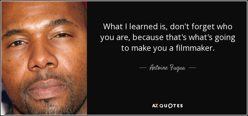 What I learned is, don't forget who you are, because that's what's going to make you a filmmaker. - Antoine Fuqua
