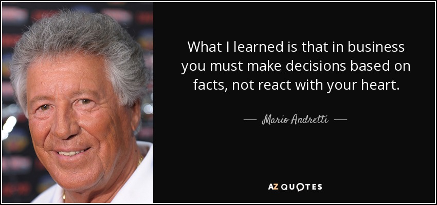 What I learned is that in business you must make decisions based on facts, not react with your heart. - Mario Andretti