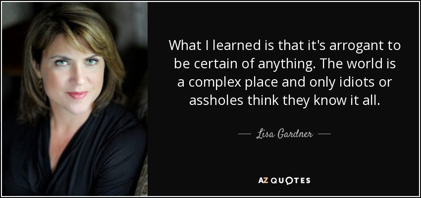 What I learned is that it's arrogant to be certain of anything. The world is a complex place and only idiots or assholes think they know it all. - Lisa Gardner